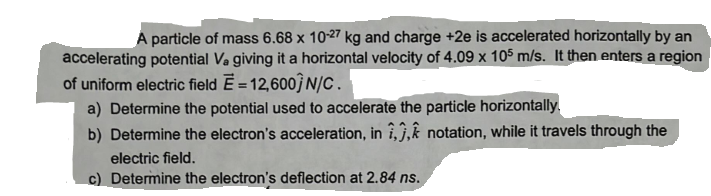 A particle of mass 6.68 x 10-27 kg and charge +2e is accelerated horizontally by an
accelerating potential V₂ giving it a horizontal velocity of 4.09 x 105 m/s. It then enters a region
of uniform electric field E= 12,600]N/C.
a) Determine the potential used to accelerate the particle horizontally
b) Determine the electron's acceleration, in ,, notation, while it travels through the
electric field.
c) Determine the electron's deflection at 2.84 ns.