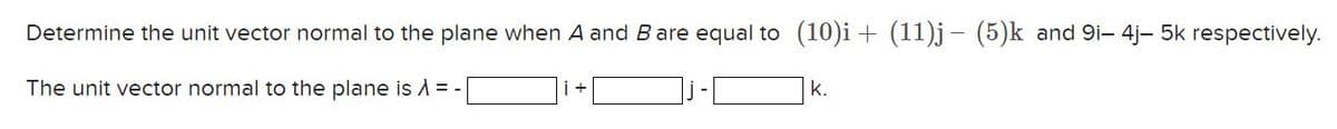 Determine the unit vector normal to the plane when A and B are equal to (10)i + (11)j (5)k and 9i- 4j- 5k respectively.
The unit vector normal to the plane is λ = -
k.