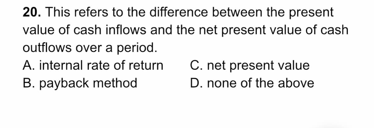20. This refers to the difference between the present
value of cash inflows and the net present value of cash
outflows over a period.
A. internal rate of return
C. net present value
B. payback method
D. none of the above
