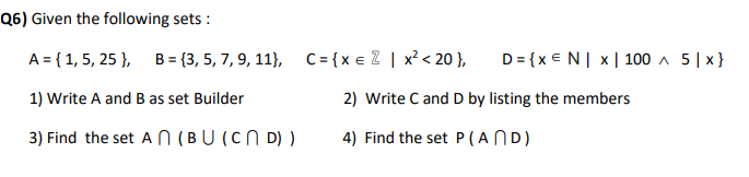 Q6) Given the following sets :
A = { 1, 5, 25 },
B = {3, 5, 7, 9, 11}, C={xe 2 | x? < 20 },
D = {x €N| x|100 ^ 5| x}
1) Write A and B as set Builder
2) Write C and D by listing the members
3) Find the set AN (BU (CN D) )
4) Find the set P(AND)
