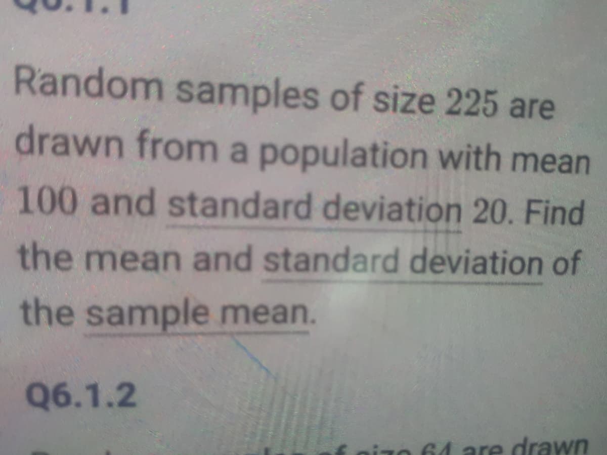 Random samples of size 225 are
drawn from a population with mean
100 and standard deviation 20. Find
the mean and standard deviation of
the sample mean.
Q6.1.2
64 are drawn
