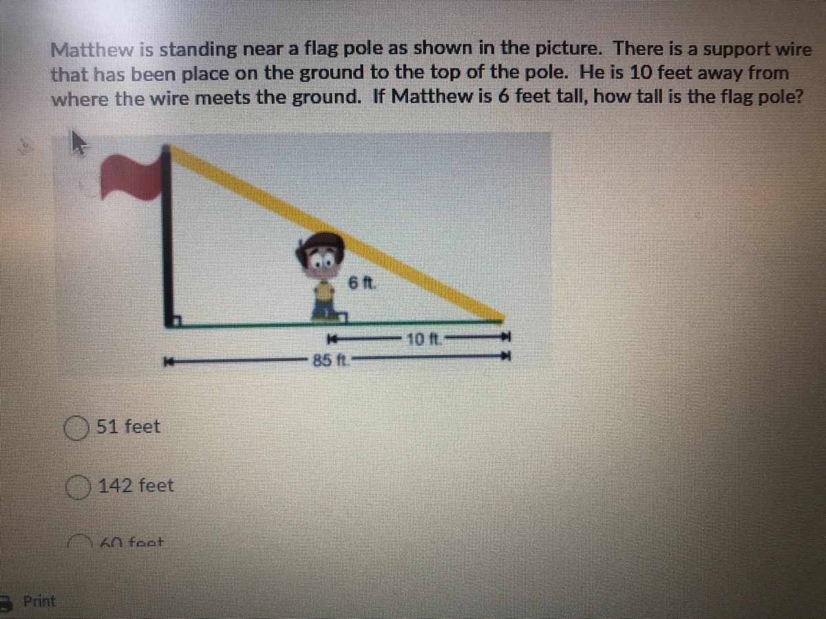 Matthew is standing near a flag pole as shown in the picture. There is a support wire
that has been place on the ground to the top of the pole. He is 10 feet away from
where the wire meets the ground. If Matthew is 6 feet tall, how tall is the flag pole?
6 t
10 ft.
85 ft
51 feet
142 feet
An feat
Print

