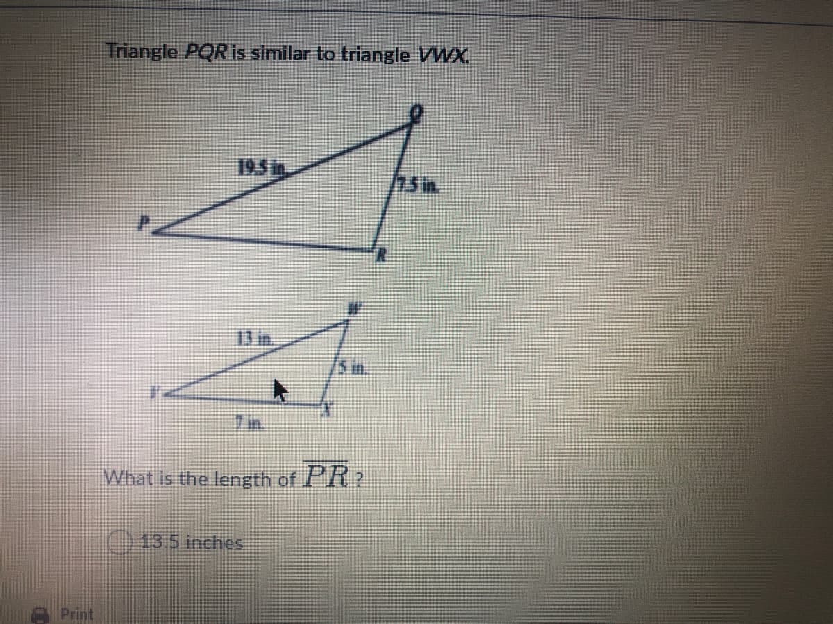 Triangle PQR is similar to triangle VWX.
19.5 in.
75 in.
13 in.
5 in.
7 in.
What is the length of PR?
13.5 inches
Print
