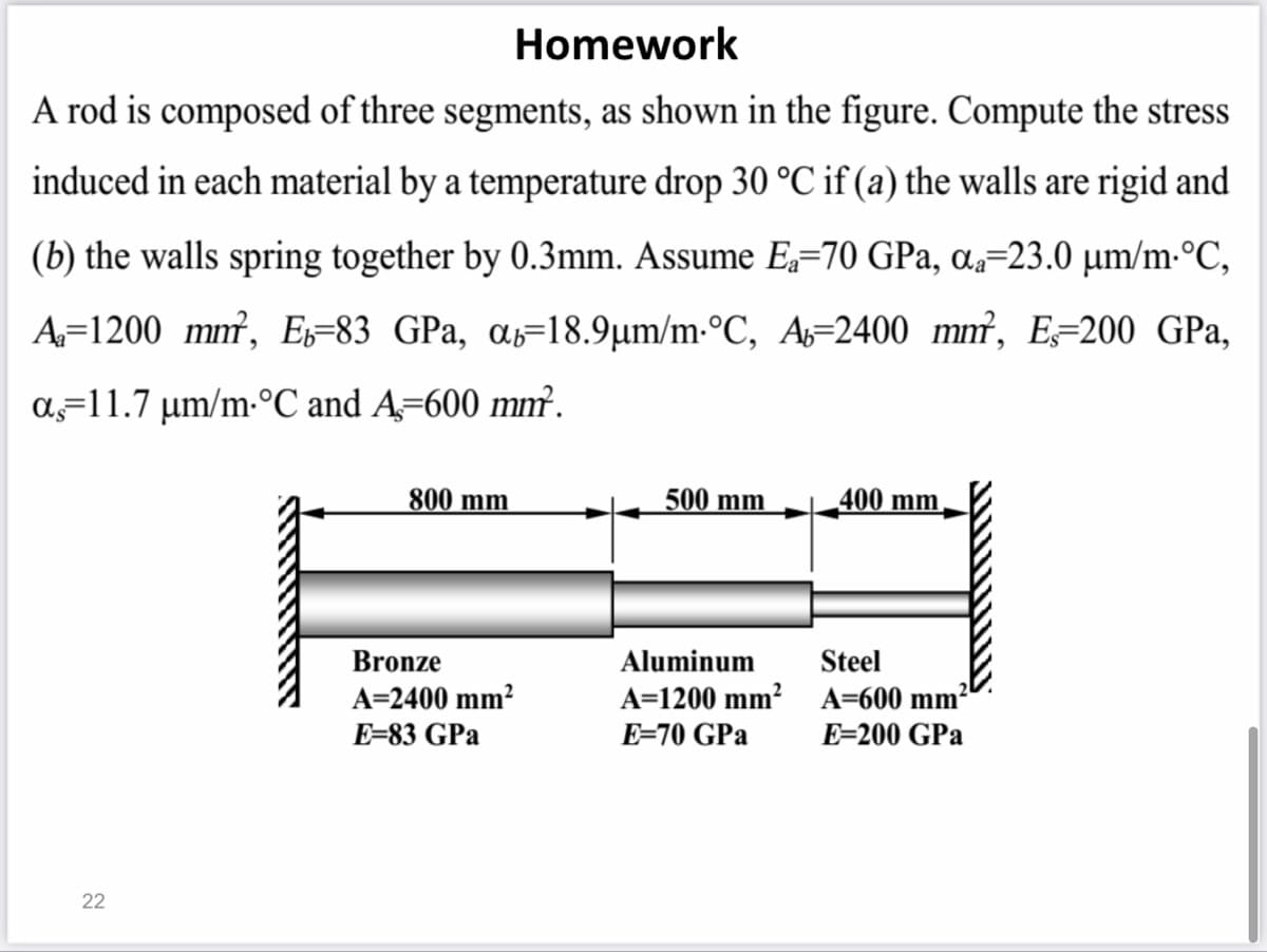 Homework
A rod is composed of three segments, as shown in the figure. Compute the stress
induced in each material by a temperature drop 30 °C if (a) the walls are rigid and
(b) the walls spring together by 0.3mm. Assume E=70 GPa, a=23.0 µm/m-°C,
A=1200 mm², Es=83 GPa, ɑs=18.9µm/m-°C, A=2400 mm², E=200 GPa,
a=11.7 µm/m-°C and A=600 mm.
800 mm
500 mm
400 mm
Bronze
Aluminum
Steel
A=2400 mm²
A=1200 mm² A=600 mm²
E=83 GPa
E=70 GPa
E=200 GPa
22
