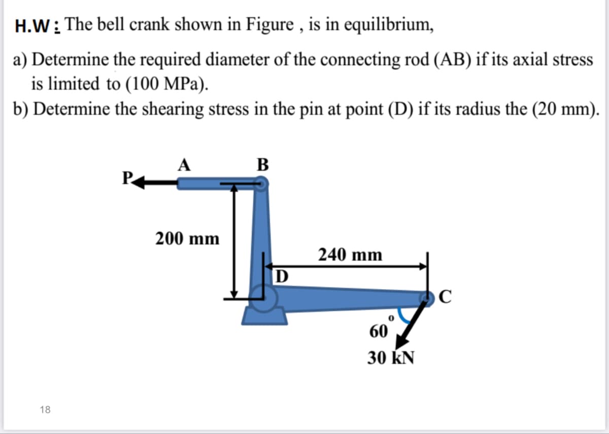 H.W: The bell crank shown in Figure , is in equilibrium,
a) Determine the required diameter of the connecting rod (AB) if its axial stress
is limited to (100 MPa).
b) Determine the shearing stress in the pin at point (D) if its radius the (20 mm).
A
В
P
200 mm
240 mm
60
30 kN
18
