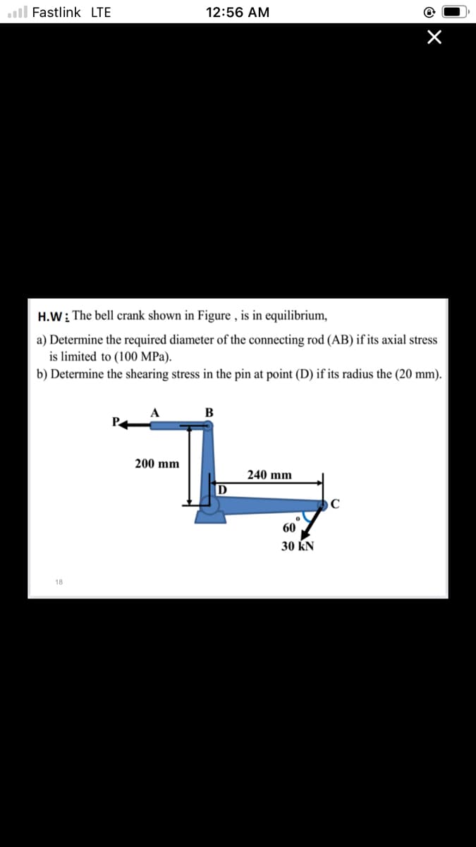 ll Fastlink LTE
12:56 AM
H.W: The bell crank shown in Figure , is in equilibrium,
a) Determine the required diameter of the connecting rod (AB) if its axial stress
is limited to (100 MPa).
b) Determine the shearing stress in the pin at point (D) if its radius the (20 mm).
A
В
200 mm
240 mm
D
60
30 KN
