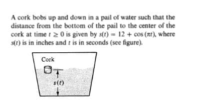 A cork bobs up and down in a pail of water such that the
distance from the bottom of the pail to the center of the
cork at time t 2 0 is given by s(t) = 12 + cos (at), where
s(t) is in inches and t is in seconds (see figure).
Cork
OT
s(t)
