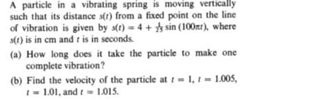 A particle in a vibrating spring is moving vertically
such that its distance s(t) from a fixed point on the line
of vibration is given by s(t) = 4 + sin (100zt), where
s(1) is in cm and t is in seconds.
(a) How long does it take the particle to make one
complete vibration?
(b) Find the velocity of the particle at t = 1, t = 1.005,
t = 1.01, and t = 1.015.
