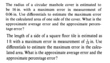 The radius of a circular manhole cover is estimated to
be 16 in. with a maximum error in measurement of
0.06 in. Use differentials to estimate the maximum error
in the calculated area of one side of the cover. What is the
approximate average error and the approximate percen-
tage error?
The length of a side of a square floor tile is estimated as
Ift with a maximum error in measurement of in. Use
differentials to estimate the maximum error in the calcu-
lated area. What is the approximate average error and the
approximate percentage error?
