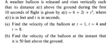 A weather balloon is released and rises vertically such
that its distance s(1) above the ground during the first
10 seconds of flight is given by s(t) = 6 + 2t + r', where
s(t) is in feet and t is in seconds.
(a) Find the velocity of the balloon at t = 1, t = 4 and
I- 8.
(b) Find the velocity of the balloon at the instant that
it is 50 feet above the ground.
