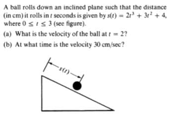 A ball rolls down an inclined plane such that the distance
(in cm) it rolls in t seconds is given by s(t) 2r + 3r +4,
where 0 sis 3 (see figure).
(a) What is the velocity of the ball at t= 2?
(b) At what time is the velocity 30 cm/sec?
-s(t)-
