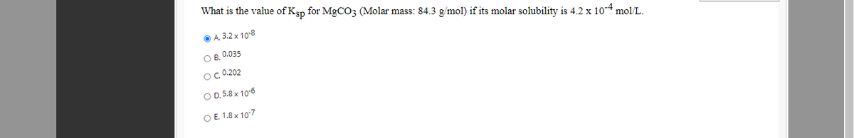 What is the value of Ksp for MgCO3 (Molar mass: 84.3 g/mol) if its molar solubility is 4.2 x 10-4 mol/L.
O A. 3.2 x 10-8
O B, 0.035
OC 0.202
O D.5.8 x 10-6
O E. 1.8 x 107
