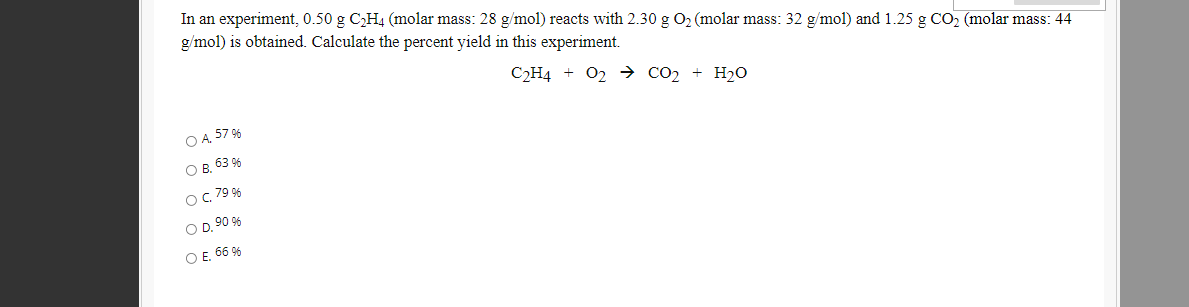 In an experiment, 0.50 g CH4 (molar mass: 28 g/mol) reacts with 2.30 g O2 (molar mass: 32 g/mol) and 1.25 g CO2 (molar mass: 44
g/mol) is obtained. Calculate the percent yield in this experiment.
СН4 + О2 со, + H2о
O A 57 96
O B, 63 9%
OC 79 9%
O D, 90 %
O E. 66 9%
