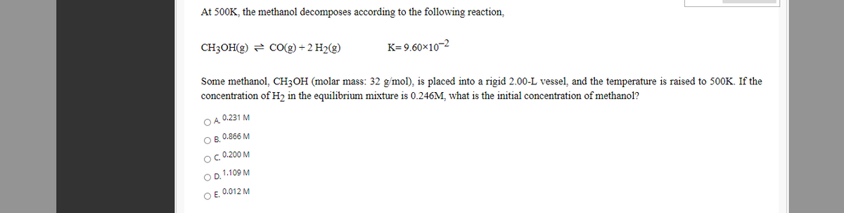 At 500K, the methanol decomposes according to the following reaction,
CH3OH(g) = CO(g) + 2 H2(g)
K= 9.60×10-2
Some methanol, CH3OH (molar mass: 32 g/mol), is placed into a rigid 2.00-L vessel, and the temperature is raised to 500K. If the
concentration of H2 in the equilibrium mixture is 0.246M, what is the initial concentration of methanol?
O A, 0.231 M
Ов. 0.866 М
OC 0.200 M
OD. 1.109 M
O E. 0.012 M
