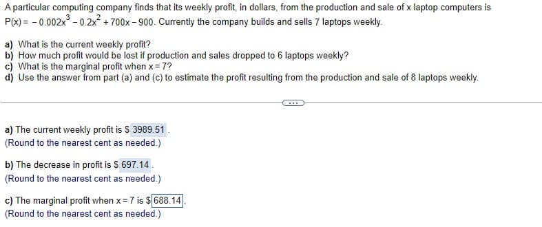 A particular computing company finds that its weekly profit, in dollars, from the production and sale of x laptop computers is
P(x) = - 0.002x - 0.2x + 700x- 900. Currently the company builds and sells 7 laptops weekly.
a) What is the current weekly profit?
b) How much profit would be lost if production and sales dropped to 6 laptops weekly?
c) What is the marginal profit when x= 7?
d) Use the answer from part (a) and (c) to estimate the profit resulting from the production and sale of 8 laptops weekly.
a) The current weekly profit is $ 3989.51.
(Round to the nearest cent as needed.)
b) The decrease in profit is $ 697.14.
(Round to the nearest cent as needed.)
c) The marginal profit when x= 7 is $ 688.14
(Round to the nearest cent as needed.)

