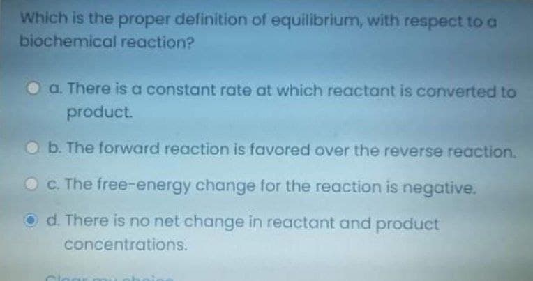 Which is the proper definition of equilibrium, with respect to a
biochemical reaction?
O a. There is a constant rate at which reactant is converted to
product.
Ob. The forward reaction is favored over the reverse reaction.
O C. The free-energy change for the reaction is negative.
O d. There is no net change in reactant and product
concentrations.
Clo
