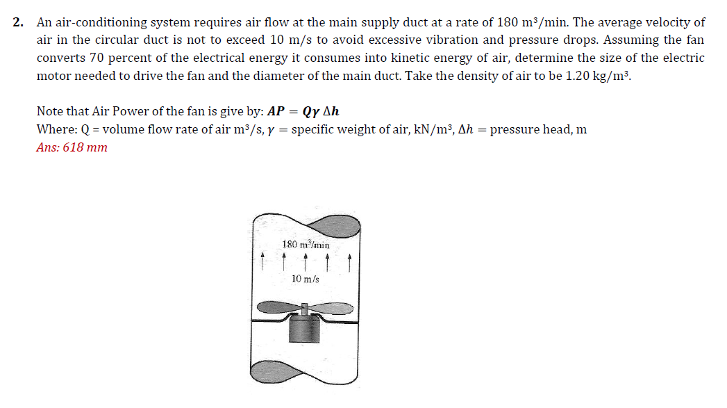 2. An air-conditioning system requires air flow at the main supply duct at a rate of 180 m³/min. The average velocity of
air in the circular duct is not to exceed 10 m/s to avoid excessive vibration and pressure drops. Assuming the fan
converts 70 percent of the electrical energy it consumes into kinetic energy of air, determine the size of the electric
motor needed to drive the fan and the diameter of the main duct. Take the density of air to be 1.20 kg/m3.
Note that Air Power of the fan is give by: AP = Qy Ah
Where: Q = volume flow rate of air m3/s, y = specific weight of air, kN/m³, Ah = pressure head, m
Ans: 618 mm
180 m/min
10 m/s
