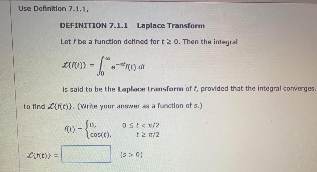 Use Definition 7.1.1,
DEFINITION 7.1.1
Laplace Transform
Let f be a function defined for t 2 0. Then the integral
L{f(t)}
Jo
| estre) dt
is said to be the Laplace transform of f, provided that the integral converges.
to find L{f(t)}. (Write your answer as a function of s.)
So,
cos(t),
0st<n/2
t 2 T/2
f(t) =
L{f(t)} =
(s > 0)
