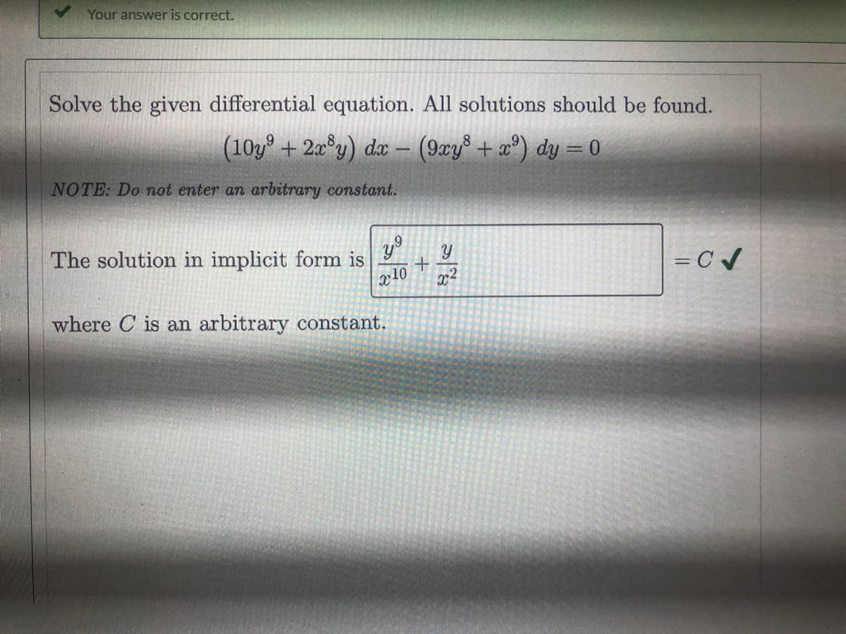 Your answer is correct.
Solve the given differential equation. All solutions should be found.
(10y + 2x°y) dx - (9xy° + x°) dy = 0
NOTE: Do not enter an arbitrary constant.
The solution in implicit form is
x10
x2
= C /
%3D
where C is an arbitrary constant.
