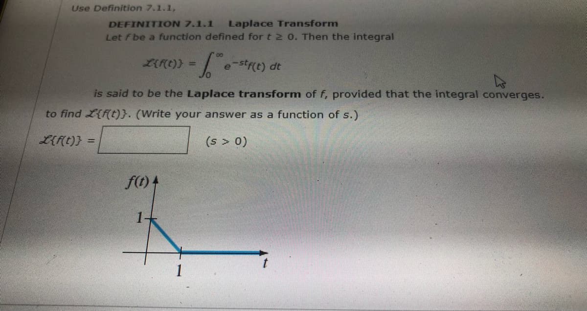Use Definition 7.1.1,
DEFINITION 7.1.1
Let F be a function defined for t 2 0. Then the integral
Laplace Transform
LIF(t)} =
e-str(t) dt
is said to be the Laplace transform of f, provided that the integral converges.
to find L{f(t)}. (Write your answer as a function of s.)
L{f(t)}
(s > 0)
%3D
f(t) 4
