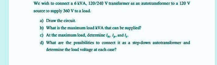 We wish to connect a 6 kVA, 120/240 V transformer as an autotransformer to a 120 V
source to supply 360 V to a load.
a) Draw the circuit.
b) What is the maximum load kVA that can be supplied?
c) At the maximum load, determine l, p, and l.
d) What are the possibilities to connect it as a step-down autotransformer and
determine the load voltage at each case?
