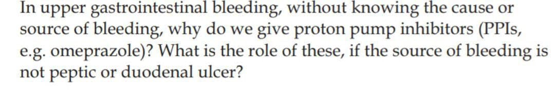 In upper gastrointestinal bleeding, without knowing the cause or
source of bleeding, why do we give proton pump inhibitors (PPIS,
e.g. omeprazole)? What is the role of these, if the source of bleeding is
not peptic or duodenal ulcer?
