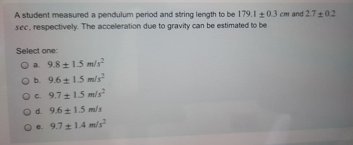 A student measured a pendulum period and string length to be 179.1 ± 0.3 cm and 2.7 +0.2
sec, respectively. The acceleration due to gravity can be estimated to be
Select one:
O a. 9.8 ± 1.5 m/s?
O b. 9.6 ± 1.5 m/s²
Oc. 9.7 1.5 m/s²
O d. 9.6 + 1.5 m/s
e. 9.7 + 1.4 m/s
