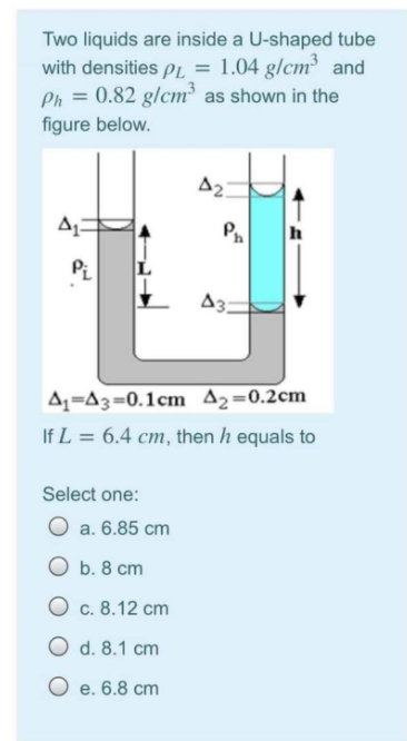 Two liquids are inside a U-shaped tube
with densities pL = 1.04 g/cm³ and
Ph = 0.82 g/cm³ as shown in the
figure below.
A2.
h
A3:
A=A3=0.1cm A2=0.2cm
If L = 6.4 cm, then h equals to
Select one:
O a. 6.85 cm
O b. 8 cm
O c. 8.12 cm
O d. 8.1 cm
O e. 6.8 cm
