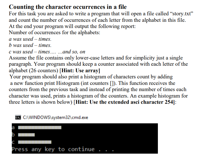 Counting the character occurrences in a file
For this task you are asked to write a program that will open a file called “story.txt"
and count the number of occurrences of each letter from the alphabet in this file.
At the end your program will output the following report:
Number of occurrences for the alphabets:
a was used – times.
b was used – times.
c was used – times .and so, on
Assume the file contains only lower-case letters and for simplicity just a single
paragraph. Your program should keep a counter associated with each letter of the
alphabet (26 counters) [Hint: Use array]
Your program should also print a histogram of characters count by adding
a new function print Histogram (int counters []). This function receives the
counters from the previous task and instead of printing the number of times each
character was used, prints a histogram of the counters. An example histogram for
three letters is shown below) [Hint: Use the extended asci character 254]:
C:\WINDOWS\system32\cmd.exe
a
Press any key to continue
