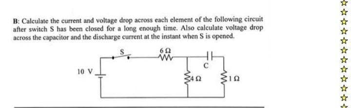 B: Calculate the current and voltage drop across each element of the following circuit
after switch S has been closed for a long enough time. Also calculate voltage drop
across the capacitor and the discharge current at the instant when S is opened.
692
www
1.4
10 V
(492
Min
☆☆
