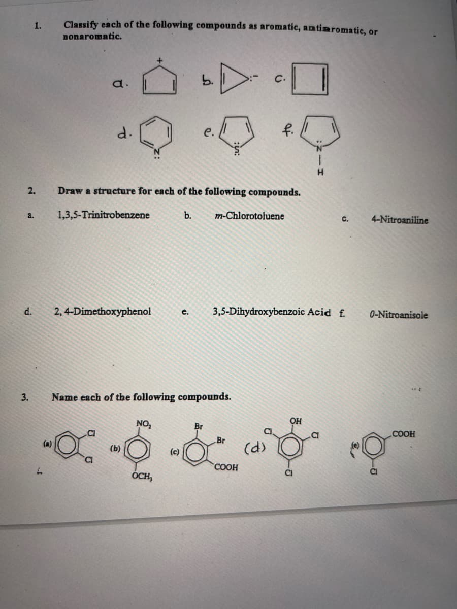 2.
1.
a.
d.
3.
Classify each of the following compounds as aromatic, antiaromatic, or
nonaromatic.
d.
d.
1,3,5-Trinitrobenzene
2,4-Dimethoxyphenol
Draw a structure for each of the following compounds.
b. m-Chlorotoluene
+
NO₂
(b)
Name each of the following compounds.
e.
OCH,
C.
(c)
f.
e. 3,5-Dihydroxybenzoic Acid f.
OH
H
C.
Br
Br
-x--6-19
(d)
COOH
Cl
4-Nitroaniline
0-Nitroanisole
- E
COOH