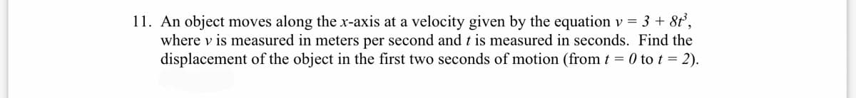 11. An object moves along the x-axis at a velocity given by the equation v = 3 + 8t,
where v is measured in meters per second and t is measured in seconds. Find the
displacement of the object in the first two seconds of motion (from t = 0 to t = 2).
