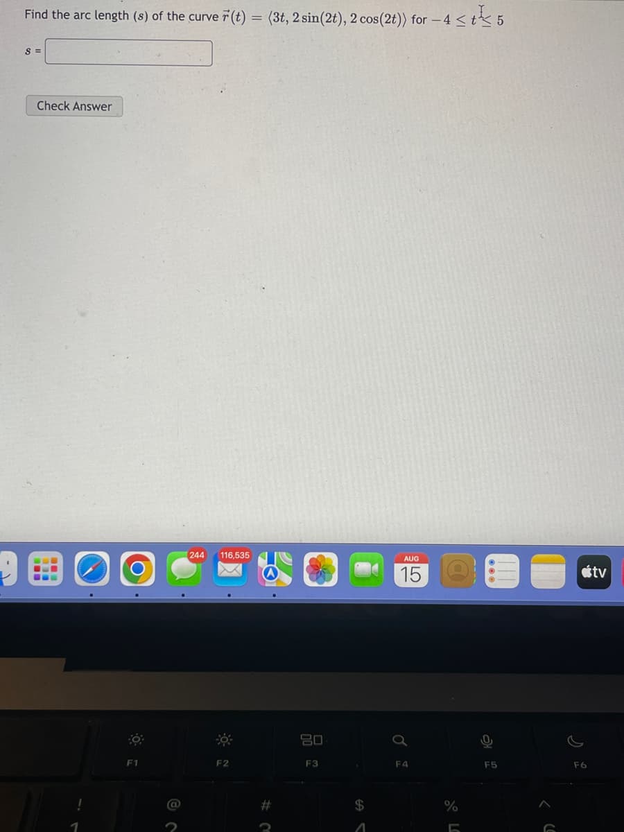 Find the arc length (s) of the curve r(t) = (3t, 2 sin(2t), 2 cos (2t)) for -4 < t 5
S =
Check Answer
1
F1
a
244 116,535
F2
#
3
20
F3
$
A
AUG
15
F4
%
F5
F6
tv