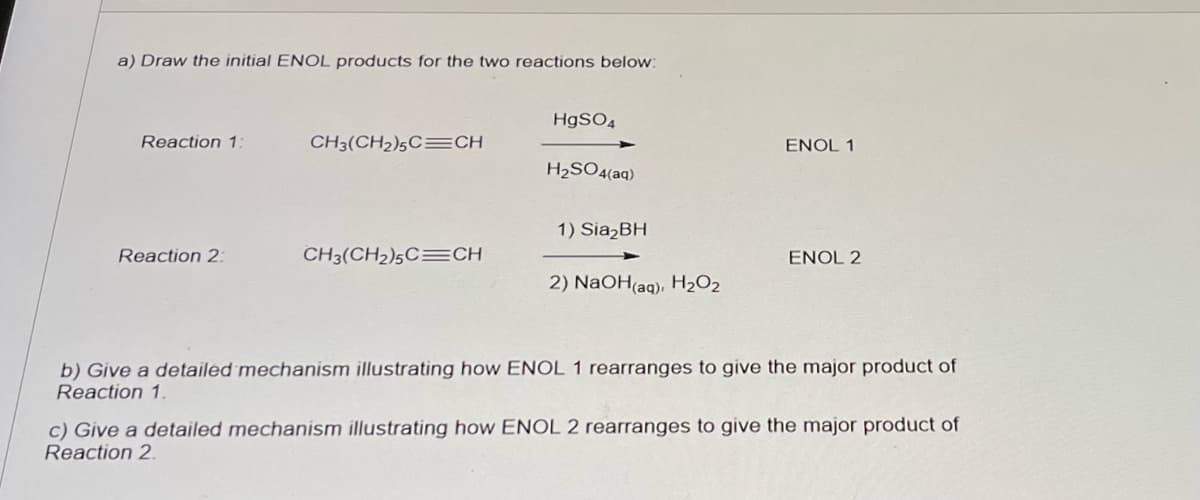 a) Draw the initial ENOL products for the two reactions below:
Reaction 1:
Reaction 2:
CH3(CH₂)5C CH
CH3(CH₂)5C CH
HgSO4
H₂SO4(aq)
1) Sia₂BH
2) NaOH(aq), H₂O₂
ENOL 1
ENOL 2
b) Give a detailed mechanism illustrating how ENOL 1 rearranges to give the major product of
Reaction 1.
c) Give a detailed mechanism illustrating how ENOL 2 rearranges to give the major product of
Reaction 2.