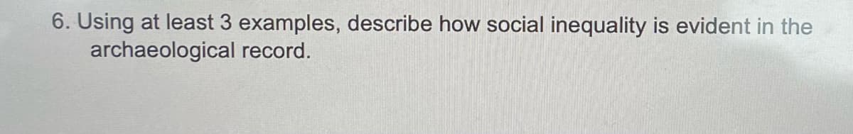6. Using at least 3 examples, describe how social inequality is evident in the
archaeological record.
