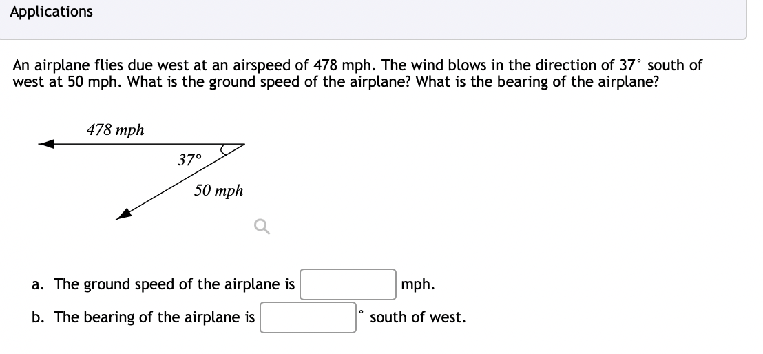 Applications
An airplane flies due west at an airspeed of 478 mph. The wind blows in the direction of 37° south of
west at 50 mph. What is the ground speed of the airplane? What is the bearing of the airplane?
478 mph
37°
50 mph
a. The ground speed of the airplane is
b. The bearing of the airplane is
mph.
south of west.