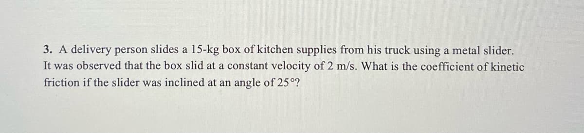 3. A delivery person slides a 15-kg box of kitchen supplies from his truck using a metal slider.
It was observed that the box slid at a constant velocity of 2 m/s. What is the coefficient of kinetic
friction if the slider was inclined at an angle of 25°?
