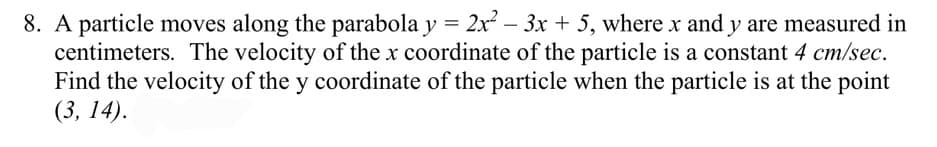 8. A particle moves along the parabola y = 2x – 3x + 5, where x and y are measured in
centimeters. The velocity of the x coordinate of the particle is a constant 4 cm/sec.
Find the velocity of the y coordinate of the particle when the particle is at the point
(3, 14).
