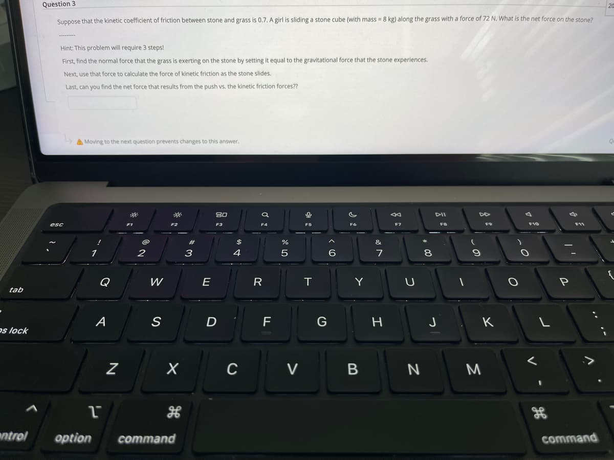 Question 3
Suppose that the kinetic coefficient of friction between stone and grass is 0.7. A girl is sliding a stone cube (with mass = 8 kg) along the grass with a force of 72 N. What is the net force on the stone?
Hint: This problem will require 3 steps!
First, find the normal force that the grass is exerting on the stone by setting it equal to the gravitational force that the stone experiences.
Next, use that force to calculate the force of kinetic friction as the stone slides.
Last, can you find the net force that results from the push vs. the kinetic friction forces??
A Moving to the next question prevents changes to this answer.
80
DII
esc
F3
F4
F5
F6
F7
F8
F9
F10
F11
23
$
&
3
7
8
Q
E
R
T
Y
U
tab
A
D
F
H
J
K
os lock
C
V
M
ntrol
option
command
command
...-
