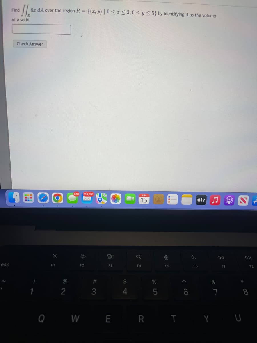 esc
Find
SS₁ 6x dA over the region R = {(x, y) | 0≤x≤ 2,0 ≤ y ≤ 5} by identifying it as the volume
R
of a solid.
Check Answer
O
CO
F1
@
2
243 116,536
F2
#3
80
F3
54
$
AUG
15
Q
F4
%
5
0
F5
F6
tv
&
WER TY
7
F7
8
DII
F8