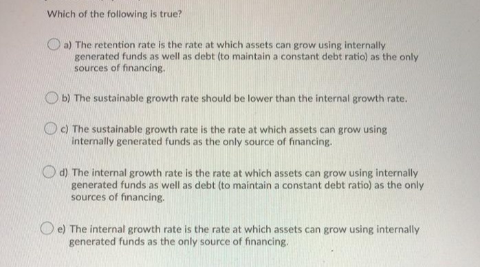 Which of the following is true?
a) The retention rate is the rate at which assets can grow using internally
generated funds as well as debt (to maintain a constant debt ratio) as the only
sources of financing.
O b) The sustainable growth rate should be lower than the internal growth rate.
OC) The sustainable growth rate is the rate at which assets can grow using
internally generated funds as the only source of financing.
d) The internal growth rate is the rate at which assets can grow using internally
generated funds as well as debt (to maintain a constant debt ratio) as the only
sources of financing.
O e) The internal growth rate is the rate at which assets can grow using internally
generated funds as the only source of financing.

