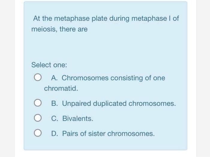 At the metaphase plate during metaphase I of
meiosis, there are
Select one:
A. Chromosomes consisting of one
chromatid.
B. Unpaired duplicated chromosomes.
O C. Bivalents.
D. Pairs of sister chromosomes.
