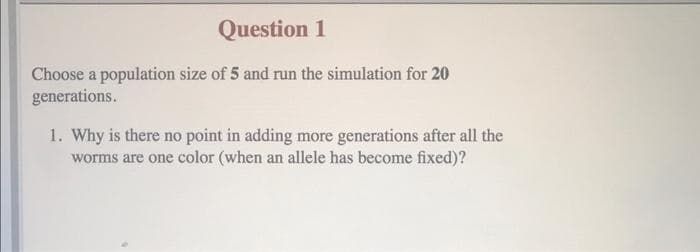 Question 1
Choose a population size of 5 and run the simulation for 20
generations.
1. Why is there no point in adding more generations after all the
worms are one color (when an allele has become fixed)?
