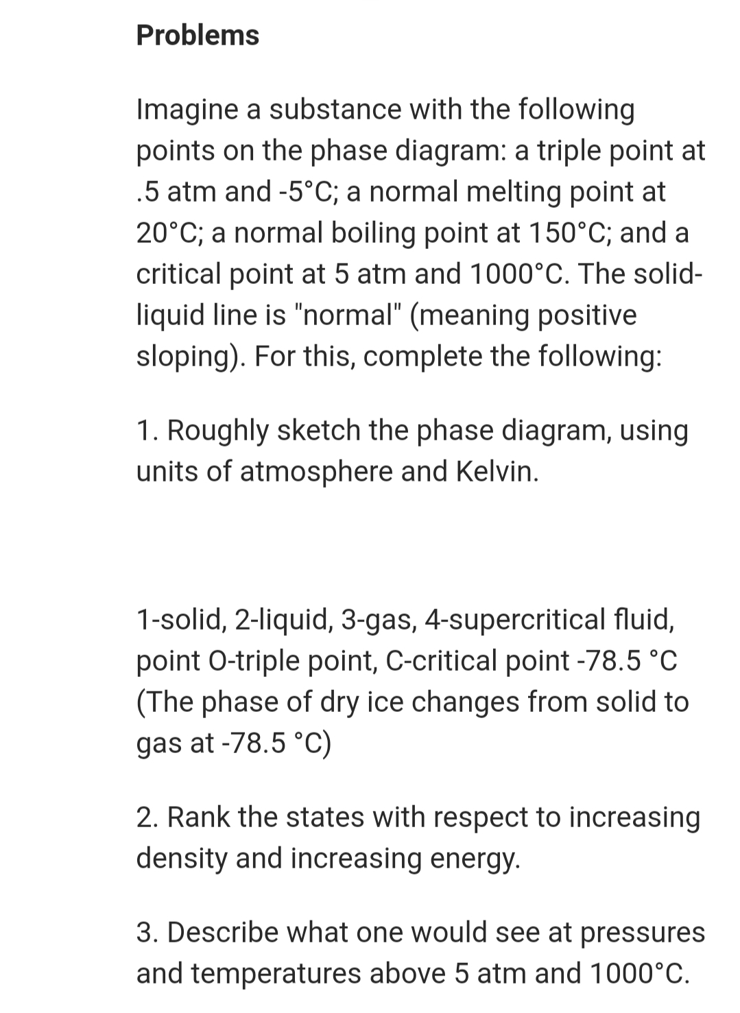 Problems
Imagine a substance with the following
points on the phase diagram: a triple point at
.5 atm and -5°C; a normal melting point at
20°C; a normal boiling point at 150°C; and a
critical point at 5 atm and 1000°C. The solid-
liquid line is "normal" (meaning positive
sloping). For this, complete the following:
1. Roughly sketch the phase diagram, using
units of atmosphere and Kelvin.
1-solid, 2-liquid, 3-gas, 4-supercritical fluid,
point O-triple point, C-critical point -78.5 °C
(The phase of dry ice changes from solid to
gas at -78.5 °C)
2. Rank the states with respect to increasing
density and increasing energy.
3. Describe what one would see at pressures
and temperatures above 5 atm and 1000°C.
