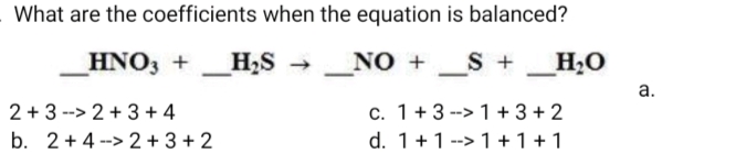 What are the coefficients when the equation is balanced?
HNO, + _H,S
_NO +
S +_H2O
→
-
а.
c. 1+3 --> 1 + 3 + 2
d. 1+1 --> 1 +1 +1
2 + 3 --> 2 + 3 + 4
b. 2+4 --> 2 + 3 + 2
