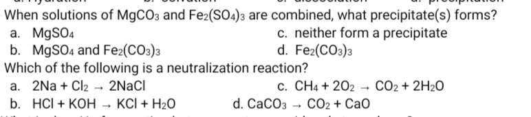 When solutions of MgCO3 and Fe2(SO4)3 are combined, what precipitate(s) forms?
a. MgSO4
b. MgSO4 and Fe2(CO3)3
Which of the following is a neutralization reaction?
a. 2Na + Cl2 → 2NaCl
b. HСI + КОН - КСІ+ H20
c. neither form a precipitate
d. Fe2(CO3)3
c. CH4 + 202 → CO2 + 2H2O
d. CaCOз - Со2 + Сао
