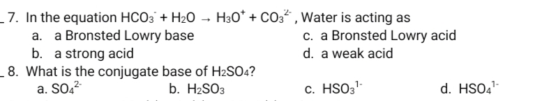 _ 7. In the equation HCO3 + H2O → H30* + CO3 , Water is acting as
c. a Bronsted Lowry acid
a Bronsted Lowry base
b. a strong acid
8. What is the conjugate base of H2SO4?
a. SO2²-
d. a weak acid
b. H2SO3
c. HSO3-
d. HSO4-
