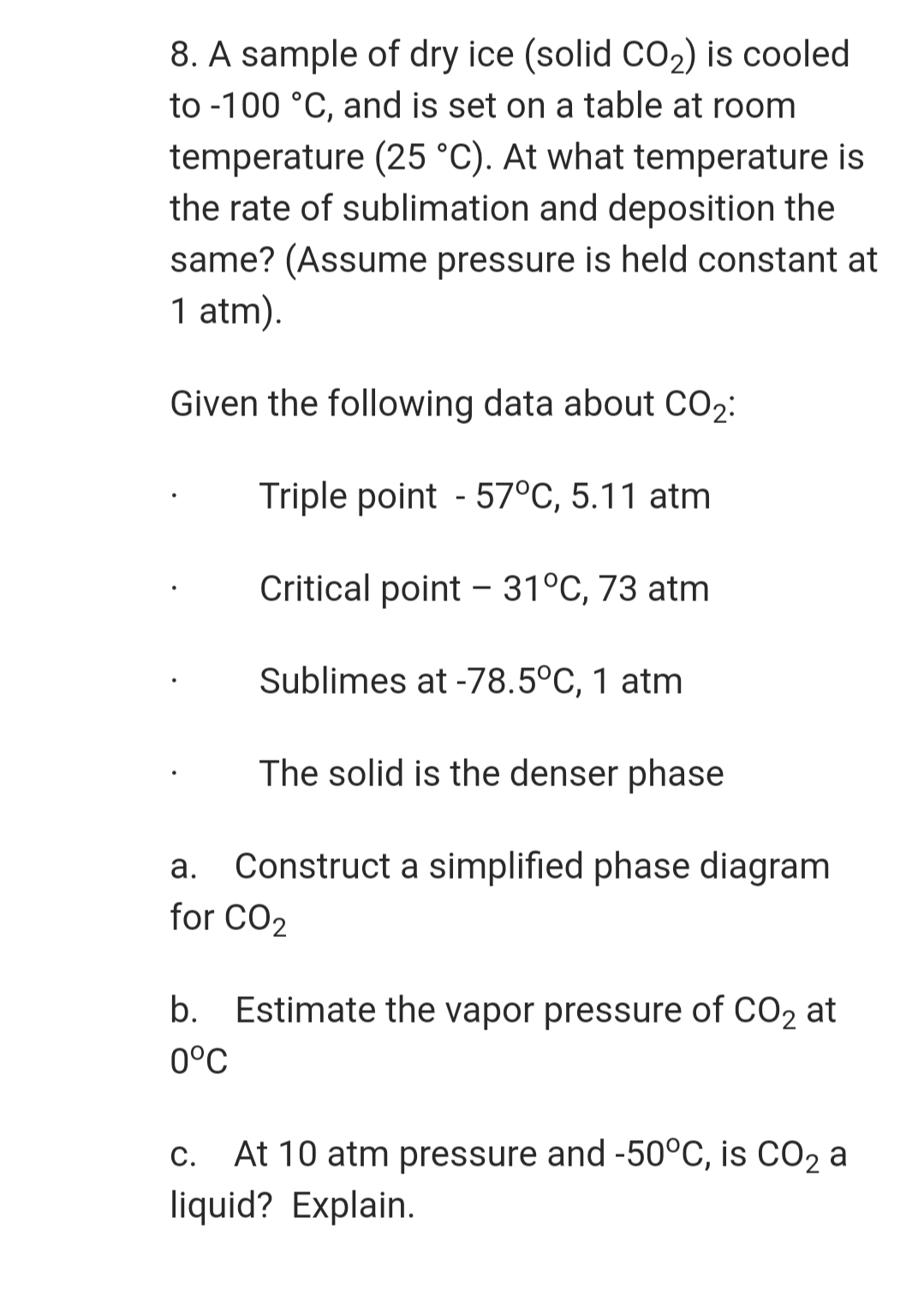 8. A sample of dry ice (solid CO2) is cooled
to -100 °C, and is set on a table at room
temperature (25 °C). At what temperature is
the rate of sublimation and deposition the
same? (Assume pressure is held constant at
1 atm).
Given the following data about CO2:
Triple point - 57°C, 5.11 atm
Critical point - 31°C, 73 atm
Sublimes at -78.5°C, 1 atm
The solid is the denser phase
Construct a simplified phase diagram
for CO2
а.
b.
Estimate the vapor pressure of CO2 at
0°C
c. At 10 atm pressure and -50°C, is CO2 a
liquid? Explain.
С.
