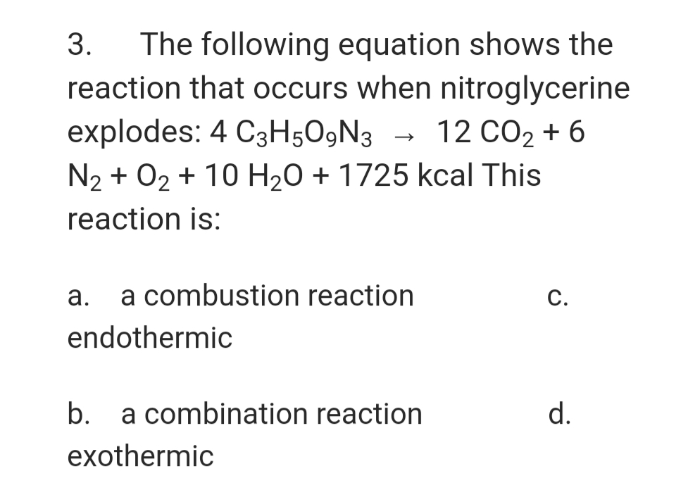 The following equation shows the
reaction that occurs when nitroglycerine
3.
explodes: 4 C3H5O9N3
N2 + 02 + 10 H20 + 1725 kcal This
12 CO2 + 6
reaction is:
а.
a combustion reaction
С.
endothermic
b.
a combination reaction
d.
exothermic
