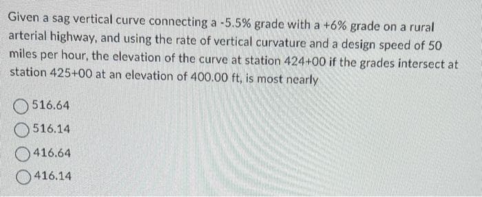 Given a sag vertical curve connecting a -5.5% grade with a +6% grade on a rural
arterial highway, and using the rate of vertical curvature and a design speed of 50
miles per hour, the elevation of the curve at station 424+00 if the grades intersect at
station 425+00 at an elevation of 400.00 ft, is most nearly
516.64
516.14
416.64
416.14